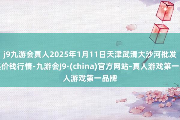 j9九游会真人2025年1月11日天津武清大沙河批发市集价钱行情-九游会J9·(china)官方网站-真人游戏第一品牌