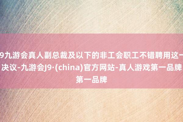 j9九游会真人副总裁及以下的非工会职工不错聘用这一决议-九游会J9·(china)官方网站-真人游戏第一品牌