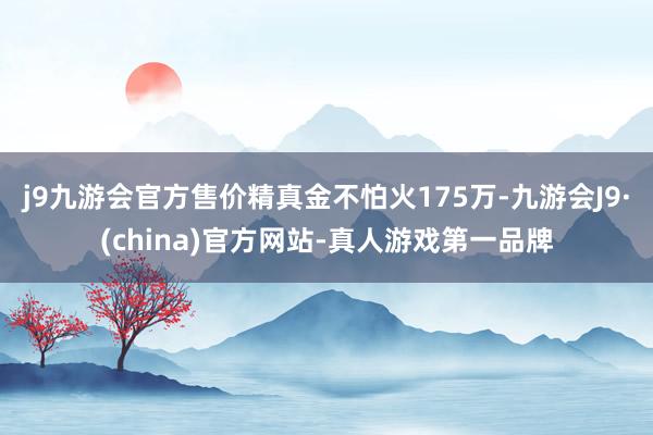 j9九游会官方售价精真金不怕火175万-九游会J9·(china)官方网站-真人游戏第一品牌