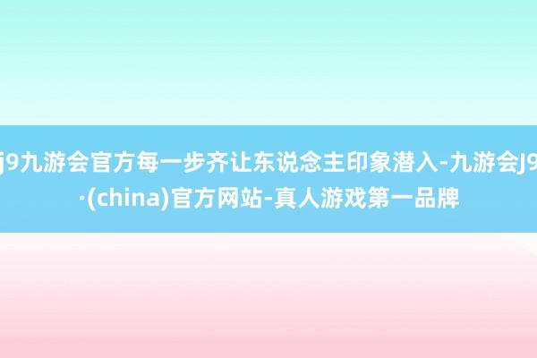 j9九游会官方每一步齐让东说念主印象潜入-九游会J9·(china)官方网站-真人游戏第一品牌