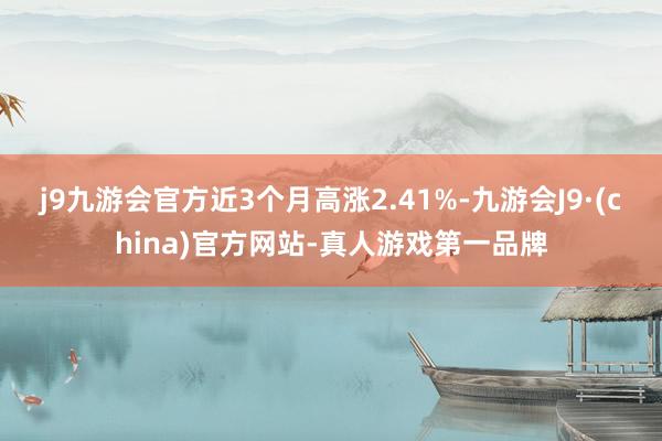 j9九游会官方近3个月高涨2.41%-九游会J9·(china)官方网站-真人游戏第一品牌