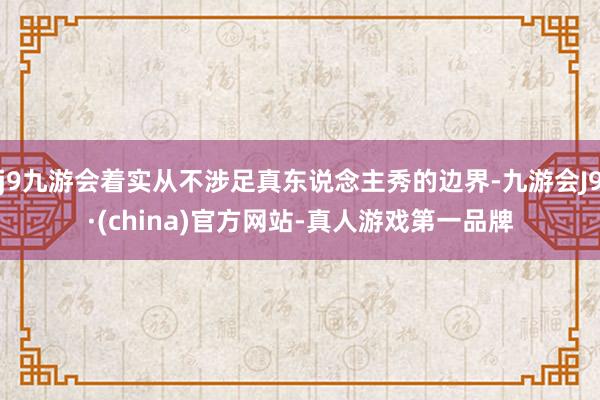 j9九游会着实从不涉足真东说念主秀的边界-九游会J9·(china)官方网站-真人游戏第一品牌