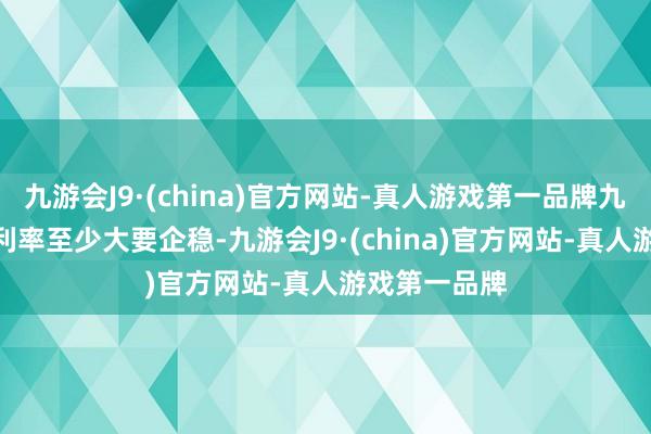 九游会J9·(china)官方网站-真人游戏第一品牌九游会J9除非利率至少大要企稳-九游会J9·(china)官方网站-真人游戏第一品牌