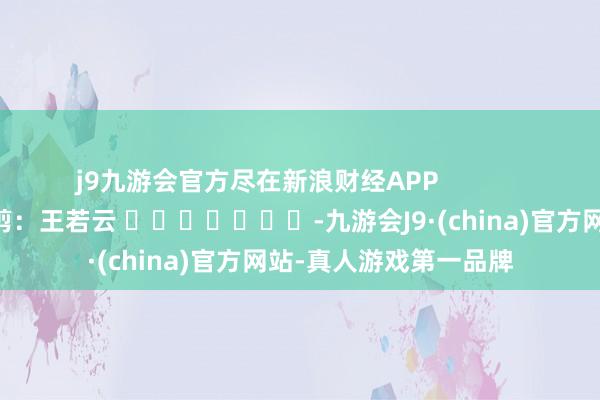 j9九游会官方尽在新浪财经APP            						背负裁剪：王若云 							-九游会J9·(china)官方网站-真人游戏第一品牌