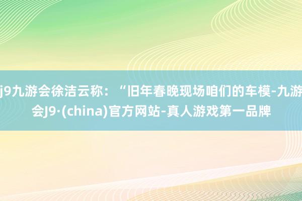 j9九游会徐洁云称：“旧年春晚现场咱们的车模-九游会J9·(china)官方网站-真人游戏第一品牌