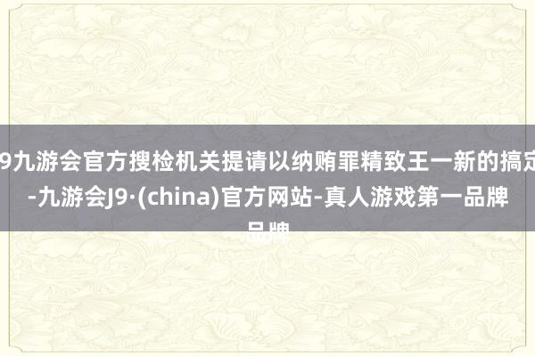 j9九游会官方搜检机关提请以纳贿罪精致王一新的搞定-九游会J9·(china)官方网站-真人游戏第一品牌