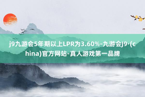 j9九游会5年期以上LPR为3.60%-九游会J9·(china)官方网站-真人游戏第一品牌