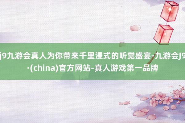 j9九游会真人为你带来千里浸式的听觉盛宴-九游会J9·(china)官方网站-真人游戏第一品牌