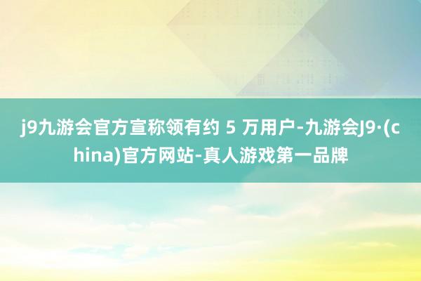 j9九游会官方宣称领有约 5 万用户-九游会J9·(china)官方网站-真人游戏第一品牌