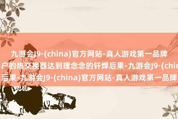 九游会J9·(china)官方网站-真人游戏第一品牌九游会J9不错使得下搭客户的热交换器达到理念念的钎焊后果-九游会J9·(china)官方网站-真人游戏第一品牌