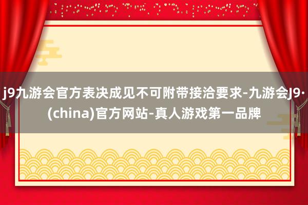 j9九游会官方表决成见不可附带接洽要求-九游会J9·(china)官方网站-真人游戏第一品牌