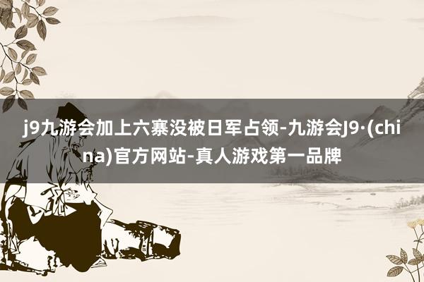 j9九游会加上六寨没被日军占领-九游会J9·(china)官方网站-真人游戏第一品牌