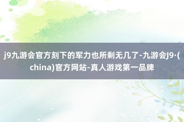 j9九游会官方刻下的军力也所剩无几了-九游会J9·(china)官方网站-真人游戏第一品牌