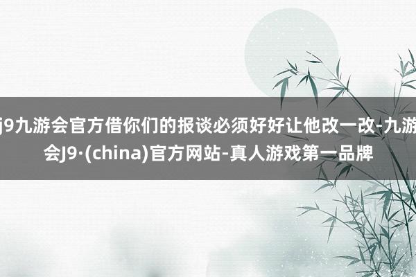 j9九游会官方借你们的报谈必须好好让他改一改-九游会J9·(china)官方网站-真人游戏第一品牌