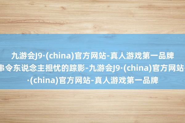 九游会J9·(china)官方网站-真人游戏第一品牌九游会J9留住一串串令东说念主担忧的踪影-九游会J9·(china)官方网站-真人游戏第一品牌