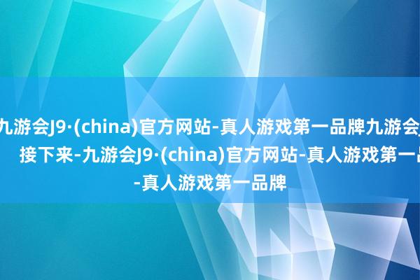 九游会J9·(china)官方网站-真人游戏第一品牌九游会J9        接下来-九游会J9·(china)官方网站-真人游戏第一品牌