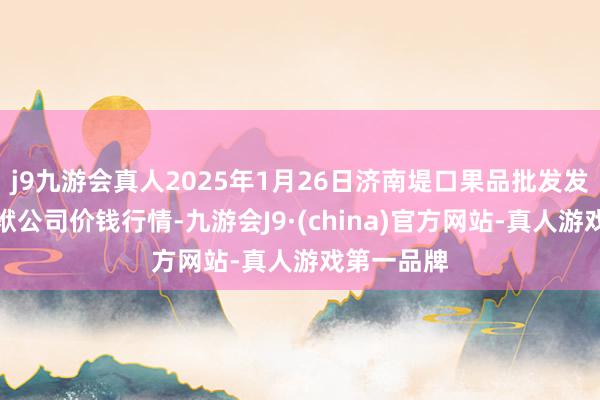 j9九游会真人2025年1月26日济南堤口果品批发发展有限包袱公司价钱行情-九游会J9·(china)官方网站-真人游戏第一品牌