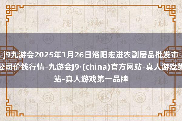 j9九游会2025年1月26日洛阳宏进农副居品批发市集有限公司价钱行情-九游会J9·(china)官方网站-真人游戏第一品牌