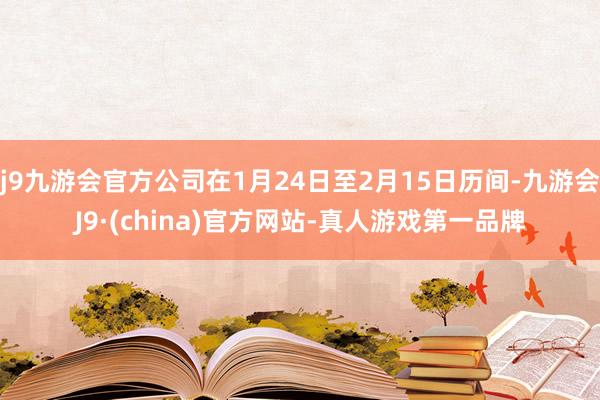 j9九游会官方公司在1月24日至2月15日历间-九游会J9·(china)官方网站-真人游戏第一品牌