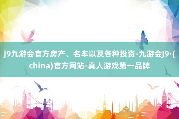 j9九游会官方房产、名车以及各种投资-九游会J9·(china)官方网站-真人游戏第一品牌