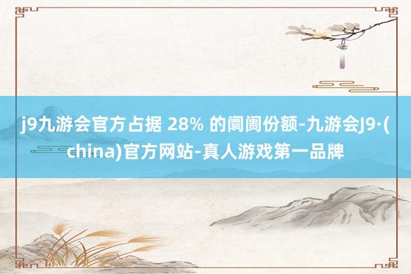 j9九游会官方占据 28% 的阛阓份额-九游会J9·(china)官方网站-真人游戏第一品牌