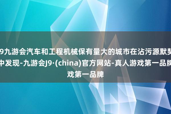 j9九游会汽车和工程机械保有量大的城市在沾污源默契中发现-九游会J9·(china)官方网站-真人游戏第一品牌