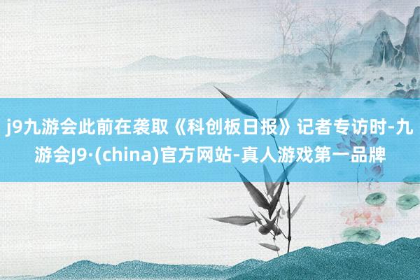 j9九游会　　此前在袭取《科创板日报》记者专访时-九游会J9·(china)官方网站-真人游戏第一品牌