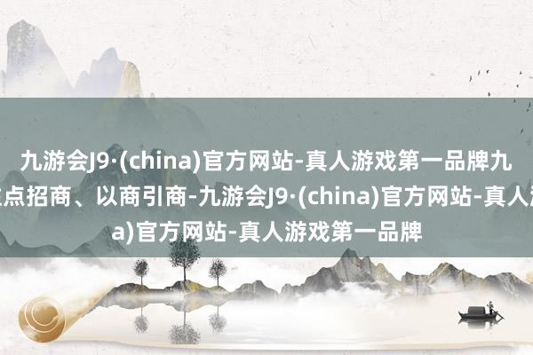 九游会J9·(china)官方网站-真人游戏第一品牌九游会J9开展驻点招商、以商引商-九游会J9·(china)官方网站-真人游戏第一品牌