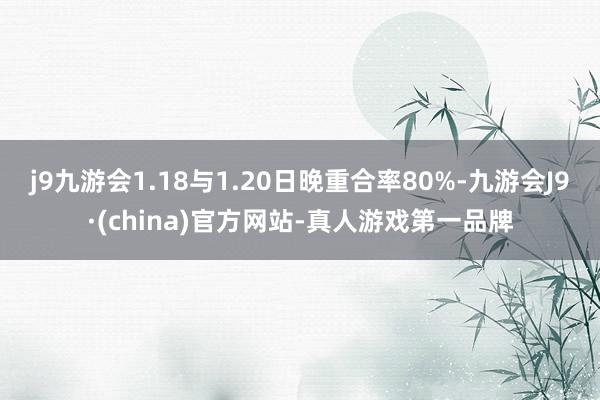 j9九游会1.18与1.20日晚重合率80%-九游会J9·(china)官方网站-真人游戏第一品牌