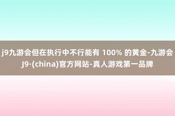 j9九游会但在执行中不行能有 100% 的黄金-九游会J9·(china)官方网站-真人游戏第一品牌