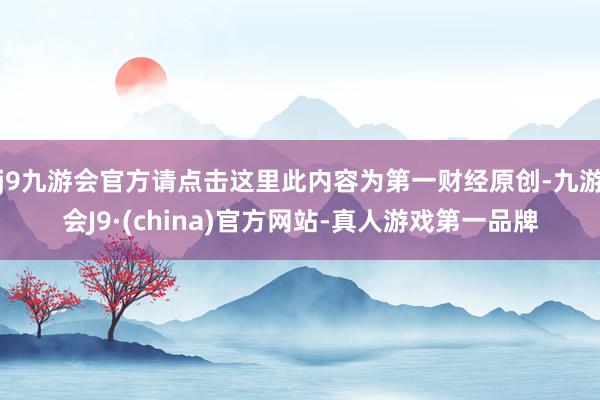 j9九游会官方请点击这里此内容为第一财经原创-九游会J9·(china)官方网站-真人游戏第一品牌