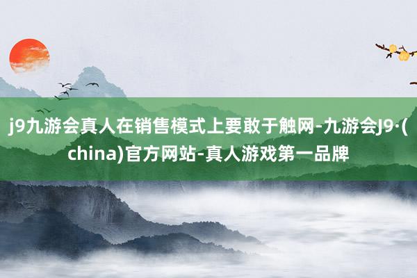 j9九游会真人在销售模式上要敢于触网-九游会J9·(china)官方网站-真人游戏第一品牌