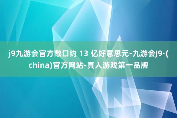 j9九游会官方敞口约 13 亿好意思元-九游会J9·(china)官方网站-真人游戏第一品牌