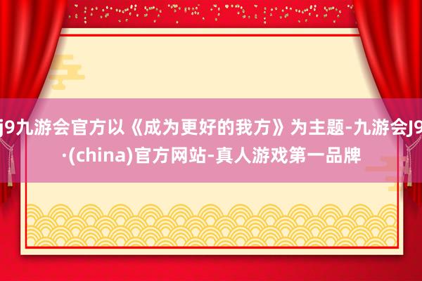 j9九游会官方以《成为更好的我方》为主题-九游会J9·(china)官方网站-真人游戏第一品牌