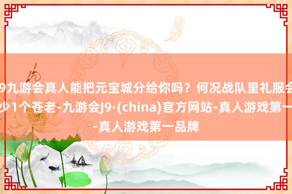 j9九游会真人能把元宝城分给你吗？何况战队里礼服会有至少1个苍老-九游会J9·(china)官方网站-真人游戏第一品牌