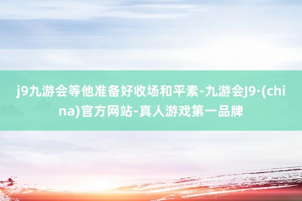 j9九游会等他准备好收场和平素-九游会J9·(china)官方网站-真人游戏第一品牌