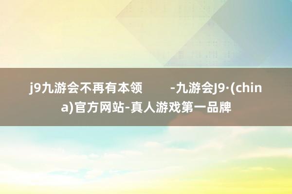 j9九游会不再有本领        -九游会J9·(china)官方网站-真人游戏第一品牌