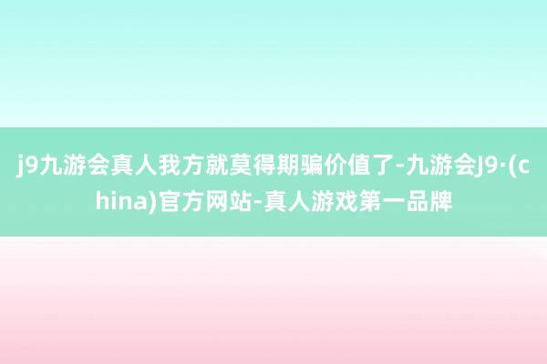 j9九游会真人我方就莫得期骗价值了-九游会J9·(china)官方网站-真人游戏第一品牌