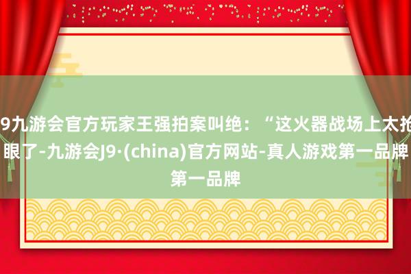 j9九游会官方玩家王强拍案叫绝：“这火器战场上太抢眼了-九游会J9·(china)官方网站-真人游戏第一品牌