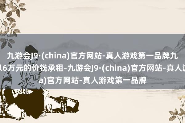 九游会J9·(china)官方网站-真人游戏第一品牌九游会J9最终以6万元的价钱承租-九游会J9·(china)官方网站-真人游戏第一品牌