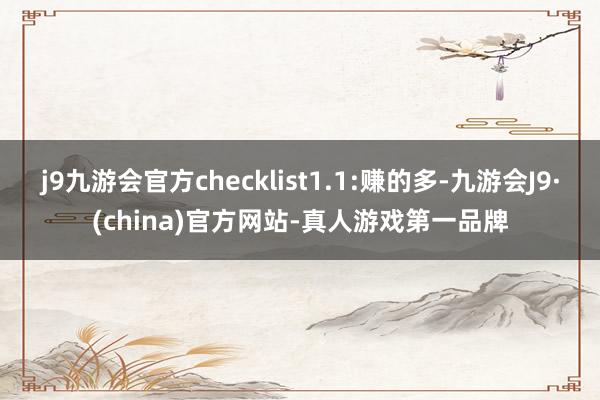 j9九游会官方checklist1.1:赚的多-九游会J9·(china)官方网站-真人游戏第一品牌