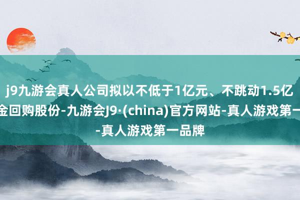 j9九游会真人公司拟以不低于1亿元、不跳动1.5亿元资金回购股份-九游会J9·(china)官方网站-真人游戏第一品牌