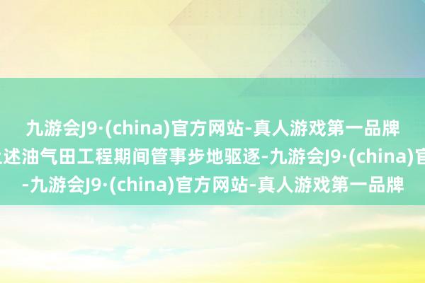 九游会J9·(china)官方网站-真人游戏第一品牌九游会J9林州重机文牍上述油气田工程期间管事步地驱逐-九游会J9·(china)官方网站-真人游戏第一品牌