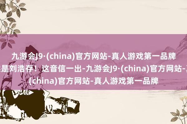 九游会J9·(china)官方网站-真人游戏第一品牌九游会J9女主尽然是刘浩存！这音信一出-九游会J9·(china)官方网站-真人游戏第一品牌