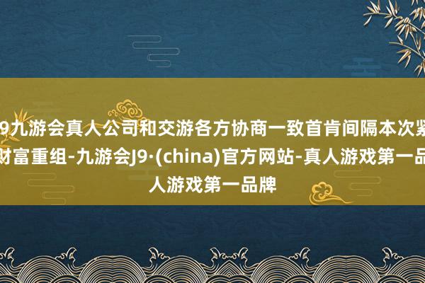 j9九游会真人公司和交游各方协商一致首肯间隔本次紧要财富重组-九游会J9·(china)官方网站-真人游戏第一品牌