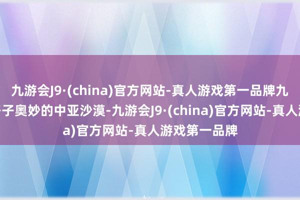 九游会J9·(china)官方网站-真人游戏第一品牌九游会J9然后路子奥妙的中亚沙漠-九游会J9·(china)官方网站-真人游戏第一品牌